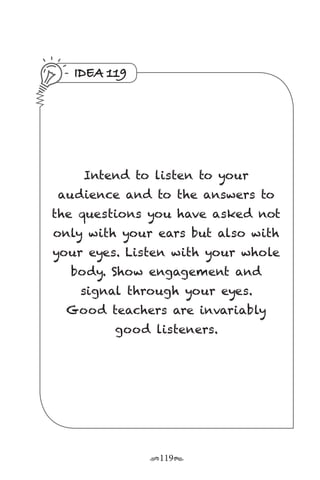 r119s
IDEA 119
Intend to listen to your
audience and to the answers to
the questions you have asked not
only with your ears but also with
your eyes. Listen with your whole
body. Show engagement and
signal through your eyes.
Good teachers are invariably
good listeners.
 