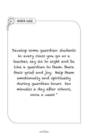 r122s
IDEA 122
Develop some guardian students
in every class you go as a
teacher, say six to eight and be
like a guardian to them. Share
their grief and joy.  Help them
emotionally and spiritually
during guardian hours  ten
minutes a day after school,
once a week “
 