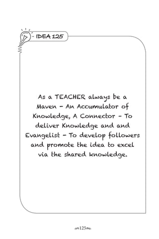 r125s
IDEA 125
As a TEACHER always be a
Maven - An Accumulator of
Knowledge, A Connector – To
deliver Knowledge and and
Evangelist - To develop followers
and promote the idea to excel
via the shared knowledge.
 