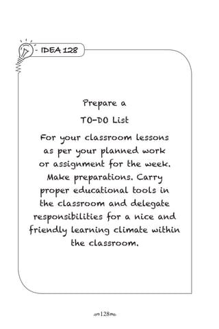 r128s
IDEA 128
Prepare a
TO-DO List
For your classroom lessons
as per your planned work
or assignment for the week.
Make preparations. Carry
proper educational tools in
the classroom and delegate
responsibilities for a nice and
friendly learning climate within
the classroom.
 