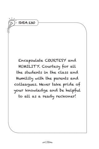r130s
IDEA 130
Encapsulate COURTESY and
HUMILITY. Courtesy for all
the students in the class and
Humility with the parents and
colleagues. Never take pride of
your knowledge and be helpful
to all as a ready reckoner!
 