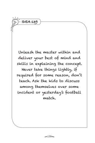 r139s
IDEA 139
Unleash the master within and
deliver your best of mind and
skills in explaining the concept.
Never take things lightly, if
required for some reason, don’ t
teach. Ask the kids to discuss
among themselves over some
incident or yesterday’s football
match.
 