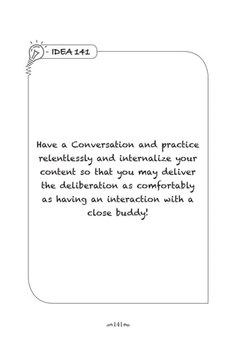 r141s
IDEA 141
Have a Conversation and practice
relentlessly and internalize your
content so that you may deliver
the deliberation as comfortably
as having an interaction with a
close buddy!
 