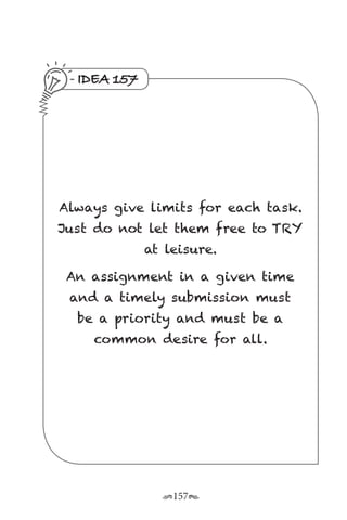 r157s
IDEA 157
Always give limits for each task.
Just do not let them free to TRY
at leisure.
An assignment in a given time
and a timely submission must
be a priority and must be a
common desire for all.
 