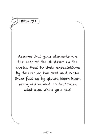 r171s
IDEA 171
Assume that your students are
the best of the students in the
world. Meet to their expectations
by delivering the best and make
them feel so by giving them hour,
recognition and pride. Praise
what and when you can!
 