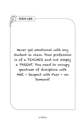 r183s
IDEA 183
Never get emotional with any
student in class. Your profession
is of a TEACHER and not simply
a PARENT. You need to occupy
spectrum of discipline with
AWE - Respect with Fear - on
Demand!
 