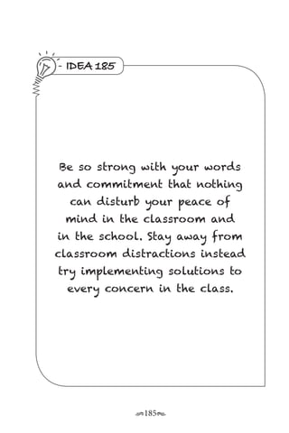 r185s
IDEA 185
Be so strong with your words
and commitment that nothing
can disturb your peace of
mind in the classroom and
in the school. Stay away from
classroom distractions instead
try implementing solutions to
every concern in the class.
 