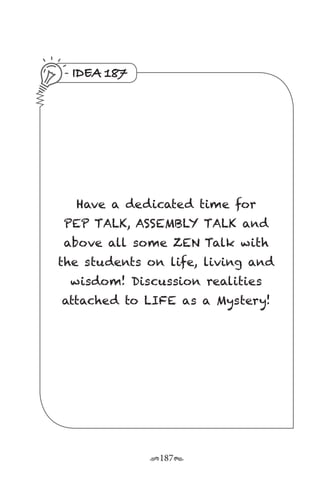 r187s
IDEA 187
Have a dedicated time for
PEP TALK, ASSEMBLY TALK and
above all some ZEN Talk with
the students on life, living and
wisdom! Discussion realities
attached to LIFE as a Mystery!
 