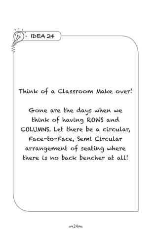 r24s
IDEA 24
Think of a Classroom Make over!
Gone are the days when we
think of having ROWS and
COLUMNS. Let there be a circular,
Face-to-Face, Semi Circular
arrangement of seating where
there is no back bencher at all!
 