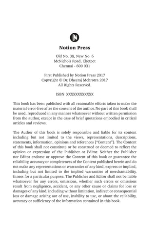 Notion Press
Old No. 38, New No. 6
McNichols Road, Chetpet
Chennai - 600 031
First Published by Notion Press 2017
Copyright © Dr. Dheeraj Mehrotra 2017
All Rights Reserved.
ISBN XXXXXXXXXXXX
This book has been published with all reasonable efforts taken to make the
material error-free after the consent of the author. No part of this book shall
be used, reproduced in any manner whatsoever without written permission
from the author, except in the case of brief quotations embodied in critical
articles and reviews.
The Author of this book is solely responsible and liable for its content
including but not limited to the views, representations, descriptions,
statements, information, opinions and references [“Content”]. The Content
of this book shall not constitute or be construed or deemed to reflect the
opinion or expression of the Publisher or Editor. Neither the Publisher
nor Editor endorse or approve the Content of this book or guarantee the
reliability, accuracy or completeness of the Content published herein and do
not make any representations or warranties of any kind, express or implied,
including but not limited to the implied warranties of merchantability,
fitness for a particular purpose. The Publisher and Editor shall not be liable
whatsoever for any errors, omissions, whether such errors or omissions
result from negligence, accident, or any other cause or claims for loss or
damages of any kind, including without limitation, indirect or consequential
loss or damage arising out of use, inability to use, or about the reliability,
accuracy or sufficiency of the information contained in this book.
 