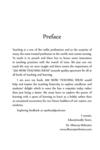 Preface
Teaching is a one of the noble professions and to the surprise of
many, the most trusted profession in the world, next comes nursing.
To teach is to preach and there has to hence some innovation
in teaching practices with the march of time. We just can not
teach the way we were taught and there comes the importance of
“200 WOW TEACHING IDEAS” towards quality spectrum for all at
all levels of teaching and learning.
I am sure my book, 200 WOW TEACHING IDEAS would
help and inspire the teaching fraternity to explore excellence and
students’ delight which is none the less a requisite today rather
than just being a desire. We must learn to explore the power of
learning with a spree of learning to learn as a hobby rather than
an occasional occurrence for our future builders of our nation, our
students.
Exploring feedback at tqmhead@aol.com
I remain,
Educationally Yours,
Dr. Dheeraj Mehrotra
www.dheerajmehrotra.com
 