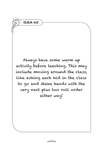 r45s
IDEA 45
Always have some warm up
activity before teaching. This may
include moving around the class,
like asking each kid in the class
to go and shake hands with the
very next plus two roll order
either way!
 