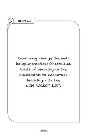 r60s
IDEA 60
Randomly change the wall
hangings/notices/charts and
tools of teaching in the
classrooms to encourage
learning with the
NEW BUCKET LIST.
 