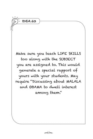 r63s
IDEA 63
Make sure you teach LIFE SKILLS
too along with the SUBJECT
you are assigned to. This would
generate a special rapport of
yours with your students. May
require “Discussing about MALALA
and OBAMA to dwell interest
among them.”
 