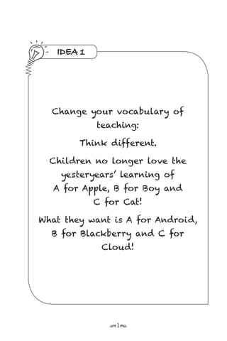 r1s
IDEA 1
Change your vocabulary of
teaching:
Think different.
Children no longer love the
yesteryears’ learning of
A for Apple, B for Boy and
C for Cat!
What they want is A for Android,
B for Blackberry and C for
Cloud!
 