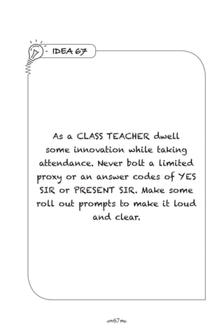 r67s
IDEA 67
As a CLASS TEACHER dwell
some innovation while taking
attendance. Never bolt a limited
proxy or an answer codes of YES
SIR or PRESENT SIR. Make some
roll out prompts to make it loud
and clear.
 