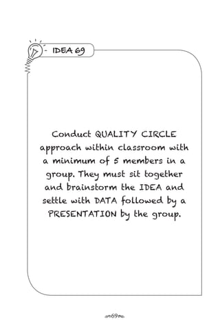 r69s
IDEA 69
Conduct QUALITY CIRCLE
approach within classroom with
a minimum of 5 members in a
group. They must sit together
and brainstorm the IDEA and
settle with DATA followed by a
PRESENTATION by the group.
 