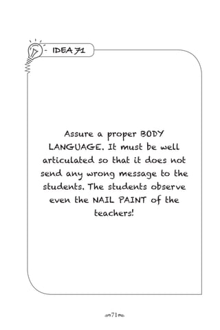 r71s
IDEA 71
Assure a proper BODY
LANGUAGE. It must be well
articulated so that it does not
send any wrong message to the
students. The students observe
even the NAIL PAINT of the
teachers!
 