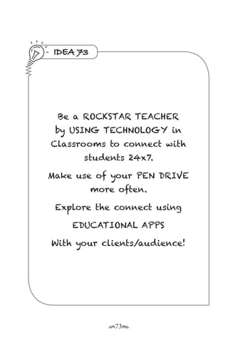 r73s
IDEA 73
Be a ROCKSTAR TEACHER
by USING TECHNOLOGY in
Classrooms to connect with
students 24x7.
Make use of your PEN DRIVE
more often.
Explore the connect using
EDUCATIONAL APPS
With your clients/audience!
 