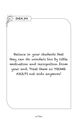 r74s
IDEA 74
Believe in your students that
they can do wonders too by little
motivation and recognition from
your end. Treat them as YOUNG
ADULTS not kids anymore!
 