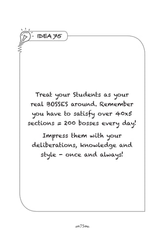r75s
IDEA 75
Treat your Students as your
real BOSSES around. Remember
you have to satisfy over 40x5
sections = 200 bosses every day!
Impress them with your
deliberations, knowledge and
style - once and always!
 