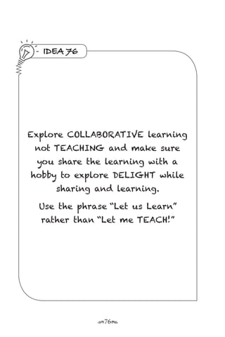 r76s
IDEA 76
Explore COLLABORATIVE learning
not TEACHING and make sure
you share the learning with a
hobby to explore DELIGHT while
sharing and learning.
Use the phrase “Let us Learn”
rather than “Let me TEACH!”
 