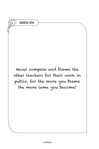 r84s
IDEA 84
Never compare and blame the
other teachers for their work in
public, for the more you blame
the more lame you become!
 