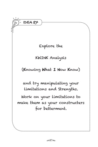 r87s
IDEA 87
Explore the
KWINK Analysis
(Knowing What I Now Know)
and try manipulating your
limitations and Strengths.
Work on your limitations to
make them as your constructers
for betterment.
 