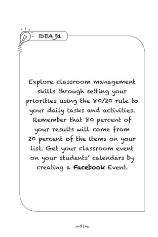 r91s
IDEA 91
Explore classroom management
skills through setting your
priorities using the 80/20 rule to
your daily tasks and activities.
Remember that 80 percent of
your results will come from
20 percent of the items on your
list. Get your classroom event
on your students’ calendars by
creating a Facebook Event.
 
