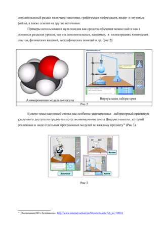 дополнительный раздел включена текстовая, графическая информация, видео- и звуковые
файлы, а также ссылки на другие источники.
          Примеры использования мультимедиа как средства обучения можно найти как в
основных разделах уроков, так и в дополнительных, например, в иллюстрациях химических
опытов, физических явлений, географических понятий и др. (рис 2):




         Анимированная модель молекулы                             Виртуальная лаборатория
                                                    Рис 2

          В свете темы настоящей статьи нас особенно заинтересовал лабораторный практикум
удаленного доступа по предметам естественнонаучного цикла Интернет-школы , который
реализован в виде отдельных программных модулей по каждому предмету16 (Рис 3).




                                                    Рис 3




16
     О компании НП «Телешкола» http://www.internet-school.ru/ShowInfo.ashx?ob_no=30023
 