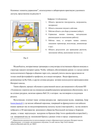 Основные элементы управления17, используемые в лабораторном практикуме удаленного
доступа, представлены на рисунке 4.

                                                Цифрами 1-6 обозначены:
                                              1. Область предметов (инструменты, ингредиенты,
                                                 материалы).
                                              2. Область описания текущего действия.
                                              3. Рабочая область для сбора установки (лейаут).
                                              4. Сервисные     кнопки     (помощь,    методические
                                                 рекомендации по выполнению работы).
                                              5. Рабочее    окно,   в   котором   можно     снимать
                                                 показания термометра, вольтметра, динамометра
                                                 и др.).
                                              6. Область результатов для проведения расчетов,
                                                 заполнения таблиц, выполнения тестов и т.п.


                 Рис 4



     Медиобъекты, интерактивные тренажеры и симуляторы естественным образом вписаны в
структуру каждого интернет-урока. Чтобы избежать обезличивания уроков и с целью снятия
психологического барьера в общении через сеть, каждый учитель школы представлен не
только своей фотографией и профилем, но и видео-интервью. Видео-фрагменты,
размещенные на Ru-Tube, и другие сетевые ресурсы активно используются преподавателями
Интернет-школы.
     Таким образом, процесс обучения в единственной школе дистанционного обучения НП
«Телешкола» строится как на специально разрабатываемом программном обеспечении, так и
на сетевых ресурсах, включая сервисы Веб 2.0, о которых мы поговорим в следующем
разделе.
     Мультимедиа отличает такие сетевые ресурсы как виртуальные музеи, например, Лувр
(www.louvre.fr ), где весьма забавный персонаж, говорящий на французском и английском
языках проведет вас по визуализированному каталогу музея («мастерской»), где вы сможете
побродить в 3D пространстве роскошного убранства Посольской лестницы в Луврском
дворце, а также виртуальную экскурсию по Кремлю (http://www.openkremlin.ru/open.html ),
где панорамный вид на московский Кремль с разных точек в городе сопровождается
17
   «Практическое руководство по использованию сетевого образовательного ресурса» Интернет-школы
«Просвещение» в условиях дистанционного обучения. См сайт школы: http://www.internet-
school.ru/ShowInfo.ashx?ob_no=30023
 