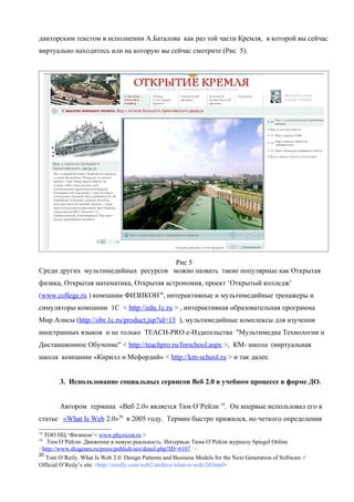 дикторским текстом в исполнении А.Баталова как раз той части Кремля, в которой вы сейчас
виртуально находитесь или на которую вы сейчас смотрите (Рис 5).




                                      Рис 5
Среди других мультимедийных ресурсов можно назвать такие популярные как Открытая
физика, Открытая математика, Открытая астрономия, проект ‘Открытый колледж’
(www.college.ru ) компании ФИЗИКОН18, интерактивные и мультимедийные тренажеры и
симуляторы компании 1С < http://edu.1c.ru > , интерактивная образовательная программа
Мир Алисы (http://obr.1c.ru/product.jsp?id=13 ), мультимедийные комплексы для изучения
иностранных языков и не только TEACH-PRO е-Издательства "Мультимедиа Технологии и
Дистанционное Обучение" < http://teachpro.ru/forschool.aspx >, КМ- школа (виртуальная
школа компании «Кирилл и Мефордий» < http://km-school.ru > и так далее.


        3. Использование социальных сервисов Веб 2.0 в учебном процессе в форме ДО.


        Автором термина «Веб 2.0» является Тим О’Рейли 19. Он впервые использовал его в
статье «What Is Web 2.0»20 в 2005 году. Термин быстро прижился, но четкого определения
18
  TOO НЦ ‘Физикон’< www.physicon.ru >
19
   Тим О’Рейли: Движение в новую реальность. Интервью Тима О’Рейли журналу Spiegel Online
<http://www.diogenes.ru/press/publish/seo/detail.php?ID=6107 >
20
   Tom O’Reily. What Is Web 2.0: Design Patterns and Business Models for the Next Generation of Software //
Official O’Reily’s site <http://oreilly.com/web2/archive/what-is-web-20.html>
 