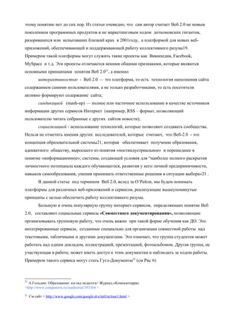 этому понятию нет до сих пор. Из статьи очевидно, что сам автор считает Веб 2.0 не новым
поколением программных продуктов и не маркетинговым ходом доткомовских гигантов,
разорившихся или испытавших близкий крах в 2001году, а платформой для новых веб-
приложений, обеспечивающей и поддерживающей работу коллективного разума19.
Примером такой платформы могут служить такие проекты как Википедия, Facebook,
MySpace и т.д. Эти проекты отличаются некими общими признаками, которые являются
основными принципами понятия Веб 2.021, а именно:
          интерактивностью - Веб 2.0 — это платформа, то есть технология наполнения сайта
содержанием самими пользователями, а не только разработчиками, то есть посетители
активно формируют содержание сайта;
          синдикацией (mash-up) — полное или частичное использование в качестве источников
информации других сервисов Интернет (например, RSS – формат, позволяющий
пользователю читать собранные с других сайтов новости);
          социализацией - использование технологий, которые позволяют создавать сообщества.
Нельзя не отметить мнения других исследователей, которые считают, что Веб-2.0 - это
концепция образовательной системы21, которая обеспечивает получение образования,
адекватного обществу, выросшего из понятия «постиндустриальное» и перешедшее в
понятие «информационное»; системы, создающей условия для “наиболее полного раскрытия
личностного потенциала каждого обучающегося, развития у него личной предприимчивости,
навыков самообразования, умения принимать ответственные решения в ситуации выбора»21 .
          В данной статье под термином Веб 2.0, вслед за О’Рейли, мы будем понимать
платформы для различных веб-приложений и сервисов, реализующие вышеупомянутые
принципы с целью обеспечить работу коллективного разума.
          Большую и очень популярную группу интернет-сервисов, определяющих понятие Веб
2.0, составляют социальные сервисы «Совместного документирования», позволяющие
организовывать групповую работу, что очень важно при такой форме обучения как ДО. Это
интегрированные сервисы, созданные специально для организации совместной работы над
текстовыми, табличными и другими документами. Это означает, что группа студентов может
работать над одним докладом, иллюстрацией, презентацией, фотоальбомом. Другая группа, не
участвующая в работе, может иметь доступ к этим документам и наблюдать за ходом работы.
Примером такого сервиса могут стать Гугл-Документы22 (см Рис 6)



21
  А.Гольдин: Образование: взгляд педагога// Журнал «Компьютерра»
<http://www.computerra.ru/readitorial/393364 >
22
     См сайт < http://www.google.com/google-d-s/intl/ru/tour1.html >
 