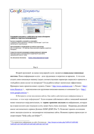 Рис 6

       Второй групповой не менее популярной в сети являются социальные поисковые
системы. Поиск информации в сети – дело трудоемкое и затратное по времени. А что если
создать свою поисковую машину (задать соответствующие параметры запросов) и привлечь к
этой работе своих коллег по интересам? Тогда работа пойдет значительно эффективнее.
Примером таких проектов может служить: Свики < http://www.eurekster.com >, Flexum < http://
www.flexum.ru >, персональная или групповая поисковая машина от компании Гугл <http://
www.google.com/cse >.
       В Интернете сотни миллионов сайтов. Как найти действительно информативные и
полезные в этом море информации? Если создание собственного сайта с поисковой машиной
может показаться затруднительным, то сервис хранения закладок на информацию, которую
вы и ваши коллеги уже отыскали в сети, может быть очень полезным. Например, российский
аналог англоязычного сервиса Делишес БОБР-ДОБР (Рис 7). Позволяет хранить коллекцию
своих закладок-ссылок на неоднократно посещаемые сайты. Название сервиса происходит от
скороговорки "Бобр добр для бобрят"23.


23
 См справочную информацию на сайте Летописи.ру - http://letopisi.ru/index.php/%D0%91%D0%BE
%D0%B1%D1%80%D0%94%D0%BE%D0%B1%D1%80
 