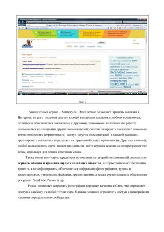 Рис 7

       Аналогичный сервис – Memory.ru. Этот сервис позволяет хранить закладки в
Интернет, то есть получить доступ к своей коллекции закладок с любого компьютера;
делиться и обмениваться закладками с друзьями, знакомыми, коллегами по работе;
пользоваться коллекциями других пользователей; систематизировать закладки с помощью
тегов; определять (ограничивать) доступ других пользователей к каждой закладке;
группировать закладки и определять их групповой статус приватности. Другими словами,
любой пользователь инета может находить на сайте сервиса ссылки на интересующие его
темы, используя для поиска ключевые слова.
    Также очень популярны среди всех возрастных категорий пользователей социальные
сервисы обмена и хранения мультимедийных объектов, которые позволяют бесплатно
хранить, классифицировать, обмениваться цифровыми фотографиями, аудио- и
видеозаписями, текстовыми файлами, презентациями, а также организовывать обсуждение
ресурсов: YouTube, Picasa и др.
      Picasa позволяет сохранять фотографии хорошего качества в Сети, что определяет
доступ к альбому из любой точки мира. Однако, можно и ограничить доступ к фотографиям
членами определенного сообщества.
 