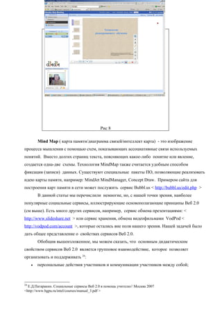 Рис 8

         Mind Map ( карта памяти/диаграмма связей/интеллект карта) - это изображение
процесса мышления с помощью схем, показывающих ассоциативные связи используемых
понятий. Вместо долгих страниц текста, поясняющих какое-либо понятие или явление,
создается одна-две схемы. Технология MindMap также считается удобным способом
фиксации (записи) данных. Существуют специальные пакеты ПО, позволяющие реализовать
идею карты памяти, например: MindJet MindManager, Concept Draw. Примером сайта для
построения карт памяти в сети может послужить сервис Bubbl.us < http://bubbl.us/edit.php >
         В данной статье мы перечислили немногие, но, с нашей точки зрения, наиболее
популярные социальные сервисы, иллюстрирующие основополагающие принципы Веб 2.0
(см выше). Есть много других сервисов, например, сервис обмена презентациями: <
http://www.slideshare.net > или сервис хранения, обмена видеофильмами VodPod <
http://vodpod.com/account >, которые остались вне поля нашего зрения. Нашей задачей было
дать общее представление о свойствах сервисов Веб 2.0.
         Обобщив вышеизложенное, мы можем сказать, что основным дидактическим
свойством сервисов Веб 2.0 является групповое взаимодействие, которое позволяет
организовать и поддерживать 24:
     •   персональные действия участников и коммуникации участников между собой;



24
  Е.Д.Патаракин. Социальные сервисы Веб 2.0 в помощь учителю// Москва 2007
<http://www.bgpu.ru/intel/courses/manual_3.pdf >
 