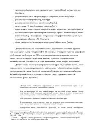 •   записи мыслей,заметки и аннотирование чужих текстов (Живой журнал, блог или
         ВикиВики);
     •   размещение ссылок на интернет-ресурсы и их рейтингование (БобрДобр);
     •   размещение фотографий (Фликр,Фотки.ру);
     •   размещение книг (возможны иллюстрации, Скрибд);
     •   видеосервисы (Ютьюб,Социальная сага,видеоблог);
     •   компиляция на одной странице «сборной солянки » из различных интернет-сервисов;
     •   географические сервисы (Земля Гугл,Викимапия) и сервисы на их основе (т.н.мэшапы
         (от англ.«mash up »)(Панорамио – отображение фотографий Фликр на Картах Гугл,
         моделирование объектов в 3D (Скетчуп));
     •   обмен сообщениями (мессенджеры,электронные RSS-рассылки, Скайп).


         Даже беглый взгляд на вышеперечисленные дидактические свойства и функции
позволяет сделать вывод, что сервисы Веб 2.0 как нельзя лучше соответствуют специфике и
особенностям такой формы как ДО и позволяют реализовывать основные принципы
личностно-ориентированного обучения, а именно: принципы самоактуализации,
индивидуальности, субъектности, выбора, творчества и успеха, доверия и поддержки25.
         Для того, чтобы начать процесс проектирования курса ДО, необходимо знать, какие
педагогические требования предъявляются к организации учебного материала в курсах
дистанционного обучения. Авторский коллектив лаборатории дистанционного обучения
ИСМО РАО разработал педагогические требования к курсу, проектируемому для
дистанционной формы обучения26:



              «Прежде всего, необходимо определиться с типом             дистанционного    курса   и   его
              технологической основой, компонентным составом.

              Курс дистанционного обучения разрабатывается на модульной основе: каждый модуль
              представляет собой логически завершенный отрезок темы и учебно- познавательной
              деятельности учащихся , направленной на ее усвоение с заданными целями.

              Курс предваряется справкой, в которой даются общие сведения о курсе.

              В комплект курса включаются пакет анкет для знакомства с потенциальными учащимися и
              пакет тестов для определения их исходного уровня обученности.

              Формирование    групп   сотрудничества   происходит   на   основе   данных   анкетирования

25
  Личностно ориентированный подход как современная ориентация в педагогической деятельности. Власова
Т.А., СурГПУ, г. Сургут//По материалам научно-практической конференции «VI Знаменские чтения», 4 марта
2007 года СурГПУ.
 26
    Полат Е.С., Петров А.Е. Общие требования к электронному учебнику, созданному на базе интернет-
 технологий// http://distant.ioso.ru/library/publication/5.htm
 