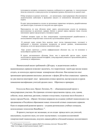 (учитываются интересы, склонности учащихся, особенности их характера, т.е. типологические
             качества личности), а также результаты тестирования (уровень обученности по данной теме).

             Отбор материала на разных носителях…..его организация, структурирование обусловливается
             дидактическими свойствами и функциями каждого из компонентов обучающей системы
             (курса).

             В курсе предусматриваются ссылки на автономные справочные материалы, разрабатываемые
             для данного курса, отдельных его модулей или серии курсов.

             Преподаватель по ходу обучения может давать дополнительные ссылки на материалы,
             расположенные на различных серверах Internet в данный период времени (такие отсылки
             невозможно заранее предусмотреть в материале курса).

              Учебный материал курса на базе компьютерных телекоммуникаций разрабатывается с
             использованием гипертекстовых технологий, мультимедийных средств.

              В комплект курса должен быть включен пакет тестов (промежуточных, итоговых) и
             требований к владению изучаемым материалом на разных уровнях, экзаменационные
             материалы, если они предусмотрены назначением курса.

              Курс должен строиться с учетом дифференциации обучения там, где это возможно и
             целесообразно (уровни А,В,С).

             В курсах дистанционного обучения, более, чем в каком-либо другом курсе, должен
             использоваться дружественный интерфейс, стимулирующий учащихся к продолжению работы,
             успешному ее завершению».


        Внимательный анализ требований к ДО курсу и дидактических свойств
вышеописанных сервисов позволяет заключить, что теоретически такой курс вполне можно
создать, не использую дорогостоящие коммерческие оболочки. Нам неизвестен опыт
организации преподавания школьных дисциплин в форме ДО на базе социальных сервисов,
но уже имеется некоторый опыт проведения сетевых проектов, мастер-классов и курсов
повышения квалификации учителей средних школ. Обратимся к примерам.


       Технология Вики-вики. Проект Летопись. Ру - общенациональный проект с
международным участием. На страницах летописи представлены города, села, здания,
события, люди, животные, растения, станции и полустанки, отдельные места больших и
малых городов России. «Проект Летописи направлен на создание учебной энциклопедии и на
продвижение в Российское образование новых технологий сетевых социальных сервисов.
Одно из направлений развития проекта – создание региональных учебных площадок,
использующих технологию ВикиВики» 27.
        В проекте участвуют все желающие, но он создан прежде всего для учителей,
школьников, студентов и всех, кто хочет поучаствовать в создании коллективной
гипертекстовой энциклопедии, получить навыки работы в большой команде «коллективного

27
  Е.Д.Патаракин. Социальные сервисы Веб 2.0 в помощь учителю// Москва 2007 ,
<http://www.bgpu.ru/intel/courses/manual_3.pdf >
 
