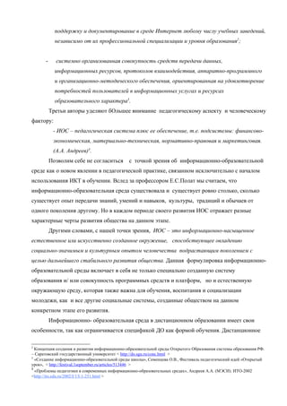 поддержку и документирование в среде Интернет любому числу учебных заведений,
             независимо от их профессиональной специализации и уровня образования2;


       -     системно организованная совокупность средств передачи данных,
             информационных ресурсов, протоколов взаимодействия, аппаратно-программного
             и организационно-методического обеспечения, ориентированная на удовлетворение
             потребностей пользователей в информационных услугах и ресурсах
             образовательного характера3.
           Третьи авторы уделяют бОльшее внимание педагогическому аспекту и человеческому
фактору:
            - ИОС – педагогическая система плюс ее обеспечение, т.е. подсистемы: финансово-
            экономическая, материально-техническая, нормативно-правовая и маркетинговая.
            (А.А. Андреев)4.
           Позволим себе не согласиться        с точкой зрения об информационно-образовательной
среде как о новом явлении в педагогической практике, связанном исключительно с началом
использования ИКТ в обучении. Вслед за профессором Е.С.Полат мы считаем, что
информационно-образовательная среда существовала и существует ровно столько, сколько
существует опыт передачи знаний, умений и навыков, культуры, традиций и обычаев от
одного поколения другому. Но в каждом периоде своего развития ИОС отражает разные
характерные черты развития общества на данном этапе.
           Другими словами, с нашей точки зрения, ИОС – это информационно-насыщенное
естественное или искусственно созданное окружение, способствующее овладению
социально-значимым и культурным опытом человечества подрастающим поколением с
целью дальнейшего стабильного развития общества. Данная формулировка информационно-
образовательной среды включает в себя не только специально созданную систему
образования и/ или совокупность программных средств и платформ, но и естественную
окружающую среду, которая также важна для обучения, воспитания и социализации
молодежи, как и все другие социальные системы, созданные обществом на данном
конкретном этапе его развития.
           Информационно- образовательная среда в дистанционном образовании имеет свои
особенности, так как ограничивается спецификой ДО как формой обучения. Дистанционное

2
  Концепция создания и развития информационно-образовательной среды Открытого Образования системы образования РФ.
– Саратовский государственный университет < http://do.sgu.ru/conc.html >
3
  «Создание информационно-образовательной среды школы», Семенцова О.В., Фестиваль педагогический идей «Открытый
урок», < http://festival.1september.ru/articles/513446 >
4
  «Проблемы педагогики в современных информационно-образовательных средах», Андреев А.А. (МЭСИ). ИТО-2002
<http://ito.edu.ru/2002/I/1/I-1-251.html >
 