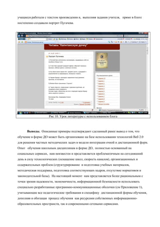учащиеся работали с текстом произведения и, выполняя задания учителя, прямо в блоге
постепенно создавали портрет Пугачева.




                     Рис 10. Урок литературы с использованием блога



      Выводы. Описанные примеры подтверждают сделанный ранее вывод о том, что
обучение в форме ДО может быть организовано на базе использования технологий Веб 2.0
для решения частных методических задач в модели интеграции очной и дистанционной форм.
Опыт обучения школьным дисциплинам в форме ДО, полностью основанный на
социальных сервисах, нам неизвестен и представляется проблематичным на сегодняшний
день в силу технологических (оснащение школ, скорость каналов), организационных и
содержательных проблем (структурирование и подготовка учебных материалов,
методическая поддержка, подготовка соответствующих кадров, отсутствие нормативов и
законодательной базы). На настоящий момент нам представляется более рациональным с
точки зрения надежности, экономичности, информационной безопасности использовать
специально разработанные программно-коммуникационные оболочки (см Приложение 1),
учитывающие все педагогические требования и специфику дистанционной формы обучения,
дополняя и обогащая процесс обучения как ресурсами собственных информационно-
образовательных пространств, так и современными сетевыми сервисами.
 