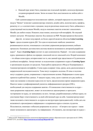 •   Каждый курс может быть упакован как отдельный zip-файл, используя функцию
               создания резервной копии. Затем он может быть восстановлен на любом сайте с
               Moodle.
           Сайт администрируется пользователем «admin», который определен по умолчанию;
     модуль "themes" позволяет администратору изменить дизайн сайта, включая цвета, шрифты,
     разметку и т.д. в соответствии с нуждами; модули различных видов могут быть добавлены к
     существующей инсталляции Moodle; модуль языковых пакетов позволяет локализовать
     Moodle для любого языка. Изменить язык можно, используя web-интерфейс. На текущий
     момент доступно 40 языковых пакетов. Код написан на PHP. Распространяется бесплатно.
           Другой, не менее популярной, но более дорогой является оболочка Lotus Learning
     Space - среда создания курсов ДО. Это одна из нескольких наиболее динамично
     развивающихся систем, относящихся к системам управления распределенным учебным
     процессом. Основным достоинством системы является возможность авторской разработки
     курса31. Курс в Learning Space состоит из двух компонентов. Первый – это само содержание
     курса, хранящееся в файлах на серверах локальной или не локальной сети. Второй компонент
     – это общая схема курса, которая влияет на то, как данный курс представлен в Студенческом
     (учебном) интерфейсе. Автор отвечает за подключение содержимого курса к Learning Space
     и организацию ведущих его разделов. Такая работа проводится в Модуле Планировщика в
     Администраторском интерфейсе. Схема курса содержит темы, уроки, цели, располагаемые в
     иерархической последовательности. Темы могут содержать подтемы. И темы и подтемы
     могут содержать уроки, сопряженные с определенными целями. Информация о схеме курса
     хранится в рабочей базе данных. У каждого курса, темы, цели и занятия есть ряд свойств,
     такие как название и описание курса или его части, предполагаемое время завершения курса.
     Имеется также и унифицированный указатель информационного ресурса (URL),
     необходимый для запуска содержания занятия. «Установление ответственности за курс» –
     такое разрешение определяет, может ли пользователь просматривать и проходить
     тестирование по курсу, не записавшись на него. Авторы, разрабатывающие учебные курсы, по
     умолчанию берут ответственность за свой собственный курс на себя. Администратор может
     также возложить ответственность за курсы на инструкторов (преподавателей), чтобы дать им
     возможность просматривать информацию о содержимом курса и списках студентов.
     Пользователи, имеющие глобальное разрешение на доступ – «Смотреть все курсы» - также
     имеют возможность просмотреть эту информацию. «Установить, как инструктора по курсу» -


31
 Микула Н.П. Информационные технологии формирования единого образовательного пространства (6.3.2004),
ИТОиУ СГУ, источник: http://conf.stavsu.ru/conf.asp?ReportId=187,
 