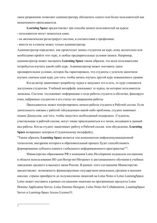 такое разрешение позволяет администратору обозначить одного или более пользователей как
назначенного преподавателя.
      Learning Space предоставляет три способа записи пользователей на курсы:
- пользователи могут записаться сами;
- их автоматически регистрирует система, в соответствии с профилями;
- внести их в список может только администратор.
Администратор определяет, как происходит запись студентов на курс, кому желательно или
необходимо пройти этот курс, и любые предварительные условия записи. Например,
администратор может настроить Learning Space таким образом, что всем пользователям
потребуется изучить какой-либо курс. Администратор может поставить такое
предварительное условие, которое бы гарантировало, что студенты с успехом закончили
изучать сначала один курс для того, чтобы начать изучать другой курс повышенного уровня.
      Когда автор заканчивает разработку курса и запускает его в сеть, то курс становится
доступным студентам. Учебный интерфейс показывает те курсы, на которые пользователи
записаны. Система отслеживает информацию о ходе работы студента в оболочке, фиксирует
очки, набранные студентом и его статус по завершении работы.
      Преподаватель может контролировать начало работы студента в Рабочей сессии. Если
деятельность связана с работой /обсуждением какой-либо проблемы, студент нажимает
опцию Дискуссия, для того, чтобы запустить необходимый подпроцесс. Студенты,
участвующие в рабочей сессии, могут также присоединиться и к чатам, входящим в данный
вид работы. Когда студент заканчивает работу в Рабочей сессии или обсуждение, Learning
Space возвращает контроль Студенческому интерфейсу.
”Таким образом, Learning Space является тем компонентом инфокоммуникационной
технологии, внедрение которого в образовательный процесс будет способствовать
формированию субъекта единого глобального информационного пространства”32.
      Министерство образования РФ и компания Lotus Development подписали соглашение
в области использования ПО для Интер-нет/Интранет и дистанционного обучения в учебных
заведениях среднего и высшего звена России. В рамках этого соглашения Министерство
предоставляет возможность финансируемым государством начальным, средним и высшим
школам страны приобрести до полумиллиона лицензий на Lotus Notes и Lotus LeamingSpace.
Lotus может поставить в рамках соглашения лицензии на программные продукты Lotus
Domino Application Server, Lotus Domino Designer, Lotus Notes for Collaboration, LeamingSpace
Server и Learning-Space Access License31.



32
 