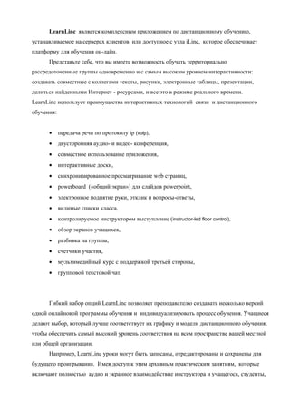 LearnLinc является комплексным приложением по дистанционному обучению,
устанавливаемое на серверах клиентов или доступное с узла iLinc, которое обеспечивает
платформу для обучения он-лайн.
      Представьте себе, что вы имеете возможность обучать территориально
рассредоточенные группы одновременно и с самым высоким уровнем интерактивности:
создавать совместные с коллегами тексты, рисунки, электронные таблицы, презентации,
делиться найденными Интернет - ресурсами, и все это в режиме реального времени.
LearnLinc использует преимущества интерактивных технологий связи и дистанционного
обучения:


      •     передача речи по протоколу ip (voip),
      •     двусторонняя аудио- и видео- конференция,
      •     совместное использование приложения,
      •     интерактивные доски,
      •     синхронизированное просматривание web страниц,
      •     powerboard («общий экран») для слайдов powerpoint,
      •     электронное поднятие руки, отклик и вопросы-ответы,
      •     видимые списки класса,
      •     контролируемое инструктором выступление (instructor-led floor control),
      •     обзор экранов учащихся,
      •     разбивка на группы,
      •     счетчики участия,
      •     мультимедийный курс с поддержкой третьей стороны,
      •     групповой текстовой чат.




      Гибкий набор опций LearnLinc позволяет преподавателю создавать несколько версий
одной онлайновой программы обучения и индивидуализировать процесс обучения. Учащиеся
делают выбор, который лучше соответствует их графику и модели дистанционного обучения,
чтобы обеспечить самый высокий уровень соответствия на всем пространстве вашей местной
или общей организации.
      Например, LearnLinc уроки могут быть записаны, отредактированы и сохранены для
будущего проигрывания. Имея доступ к этим архивным практическим занятиям, которые
включают полностью аудио и экранное взаимодействие инструктора и учащегося, студенты,
 