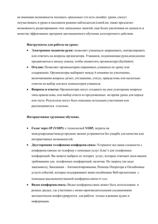 не имеющие возможности посещать «реальные» (то есть онлайн) уроки, смогут
поучаствовать в уроке в пассивном режиме наблюдателя.LearnLinc также предлагает
возможность редактирования этих записанных занятий, еще более увеличивая их ценность в
качестве эффективных программ дистанционного обучения долгосрочного действия.


      Инструменты для работы на уроке:
      •   Электронное поднятие руки: позволяет учащемуся запрашивать, контролировать
          или отвечать на вопросы организатора. Учащиеся, поднимающие руки,немедленно
          продвигаются к началу списка, чтобы оповестить организатора (facilitator).
      •   Отклик: Позволяет организаторам опрашивать учащихся по уроку или
          содержанию. Организаторы выбирают между 6 опциями по умолчанию,
          включающими вопросы да/нет, соглашение, статус, правда/ложь или несколько
          ответов на выбор для всех компьютеров учащихся.
      •   Вопросы и ответы: Организаторы могут создавать на свое усмотрение вопросы
          типа правда/ложь, или выбор ответа из предложенных во время урока для опроса
          или теста. Результаты могут быть показаны остальным участникам или
          рассматриваться отдельно.


      Интерактивное групповое обучение.


      •   Голос через IP (VOIP): с технологией VOIP, затраты на
          международные/междугородние звонки устраняются без ущерба для качества или
          интерактивных возможностей.
      •   Двусторонняя телефонная конференц-связь: Устраните все ваши сложности с
          конференц-связью по телефону с помощью услуг iLinc’s для телефонных
          конференций. Вы можете выбрать из четырех услуг, которые отвечают всем вашим
          требованиям для телефонных конференций, включая По запросу (не надо
          заказывать), Заказанная – Автоматизированная, Помощь Оператора и Онлайновые
          услуги событий, которые поддерживают ваши онлайновые Веб-презентации с
          помощью высококачественной конференц-связи от iLinc.
      •   Видео конференц-связь: Видео конференц-связь может быть использована в
          разных средах, где участники с низко-производительными соединениями
          автоматически конфигурируются для работы только в режиме аудио и
          информации.
 