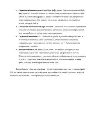 •   Синхронизированное просматривание Веб-страниц: Синхронизированный Веб-
          броузер может быть использован для направления участника в исследовании веб-
          сайтов. Когда участник разделил доступ к конкретному сайту, каждый участник
          может исследовать любые ссылки, интересные закладки или переместиться
          дальше на другие сайты.
      •   Совместное использование приложения: Совместное использование приложения
          позволяет участникам делиться текущими картинками программных приложений
          (или всего рабочего стола) со всеми одноклассниками.
      •   Групповой текстовой чат: Позволяет ведущему и участникам вырабатывать и
          обмениваться идеями со всеми участниками. Общие послания могут быть
          отправлены всем участникам или частные послания могут быть отправлены
          конкретному участнику.
      •   Интерактивная белая доска: Белая доска – это рабочее пространство, где
          информация может быть представлена участникам для совместной работы.
          Податель информации может спонтанно добавлять информацию и иллюстрировать
          пункты, а содержание может быть сохранено или отпечатано любым, в любое
          время, для того, чтобы зафиксировать поток идей.


      Таким образом, оболочка LearnLinc – это не только инструмент для создания курсов
ДО, но и коммуникационная среда обучения, высокий интерактивный потенциал которой
позволяет реализовывать самые разные педагогические идеи.
 