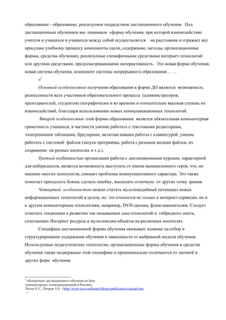образование - образование, реализуемое посредством дистанционного обучения. Под
дистанционным обучением мы понимаем «форму обучения, при которой взаимодействие
учителя и учащихся и учащихся между собой осуществляется                              на расстоянии и отражает все
присущие учебному процессу компоненты (цели, содержание, методы, организационные
формы, средства обучения), реализуемые специфичными средствами интернет-технологий
или другими средствами, предусматривающими интерактивность. Это новая форма обучения,
новая система обучения, компонент системы непрерывного образования… …
        »5
        Основной особенностью получения образования в форме ДО является возможность
разнесенности всех участников образовательного процесса (администраторов,
преподавателей, студентов) географически и во времени и относительно высокая степень их
взаимодействий, благодаря использованию новых коммуникационных технологий.
         Второй особенностью этой формы образования является обязательная компьютерная
грамотность учащихся, в частности умение работать с текстовыми редакторами,
электронными таблицами, браузерами, включая навыки работы с клавиатурой, умение
работать с системой файлов (запуск программы, работа с разными видами файлов, их
сохранение на разных носителях и т.д.).
        Третьей особенностью организации работы с дистанционными курсами, характерной
для киберклассов, является возможность выступать от имени вымышленного героя, что, по
мнению многих психологов, снимает проблемы коммуникативного характера. Это также
помогает преодолеть боязнь сделать ошибку, высказать отличную от других точку зрения.
        Четвертой особенностью можно считать мультимедийный потенциал новых
информационных технологий в целом, но это относится не только к интернет-сервисам, но и
к другим компьютерным технологиям, например, DVD-дискам, флеш-накопителям. Следует
отметить тенденцию к развитию так называемых case-технологий и гибридного инета,
сочетающих Интернет ресурсы и мультимедиа-объекты на различных носителях.
        Специфика дистанционной формы обучения оказывает влияние на отбор и
структурирование содержания обучения в зависимости от выбранной модели обучения.
Используемые педагогические технологии, организационные формы обучения и средства
обучения также подвержены этой специфике и принципиально отличаются от заочной и
других форм обучения.



5
 «Концепция дистанционного обучения на базе
компьютерных телекоммуникаций в России»,
Полат Е.С., Петров А Е. <http://www.ioso.ru/distant/library/publication/concept.htm
>
 