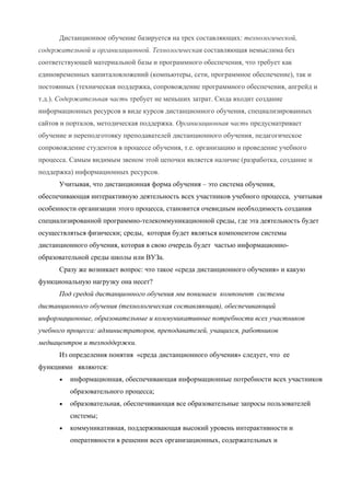 Дистанционное обучение базируется на трех составляющих: технологической,
содержательной и организационной. Технологическая составляющая немыслима без
соответствующей материальной базы и программного обеспечения, что требует как
единовременных капиталовложений (компьютеры, сети, программное обеспечение), так и
постоянных (техническая поддержка, сопровождение программного обеспечения, апгрейд и
т.д.). Содержательная часть требует не меньших затрат. Сюда входит создание
информационных ресурсов в виде курсов дистанционного обучения, специализированных
сайтов и порталов, методическая поддержка. Организационная часть предусматривает
обучение и переподготовку преподавателей дистанционного обучения, педагогическое
сопровождение студентов в процессе обучения, т.е. организацию и проведение учебного
процесса. Самым видимым звеном этой цепочки является наличие (разработка, создание и
поддержка) информационных ресурсов.
      Учитывая, что дистанционная форма обучения – это система обучения,
обеспечивающая интерактивную деятельность всех участников учебного процесса, учитывая
особенности организации этого процесса, становится очевидным необходимость создания
специализированной программно-телекоммуникационной среды, где эта деятельность будет
осуществляться физически; среды, которая будет являться компонентом системы
дистанционного обучения, которая в свою очередь будет частью информационно-
образовательной среды школы или ВУЗа.
      Сразу же возникает вопрос: что такое «среда дистанционного обучения» и какую
функциональную нагрузку она несет?
      Под средой дистанционного обучения мы понимаем компонент системы
дистанционного обучения (технологическая составляющая), обеспечивающий
информационные, образовательные и коммуникативные потребности всех участников
учебного процесса: администраторов, преподавателей, учащихся, работников
медиацентров и техподдержки.
      Из определения понятия «среда дистанционного обучения» следует, что ее
функциями являются:
      •   информационная, обеспечивающая информационные потребности всех участников
          образовательного процесса;
      •   образовательная, обеспечивающая все образовательные запросы пользователей
          системы;
      •   коммуникативная, поддерживающая высокий уровень интерактивности и
          оперативности в решении всех организационных, содержательных и
 