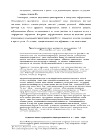 методических, технических и прочих задач, возникающих в процессе подготовки
              и осуществления ДО.
          Планомерное, детально продуманное проектирование и построение информационно-
образовательного пространства                школы предоставляет новые возможности для всех
участников процесса: администраторов, учителей, учеников, родителей.                          «Образование
перестает быть только средством общепризнанных знаний и становится способом
информационного обмена, предполагающего не только усвоение, но и передачу, отдачу и
генерирование информации. Внедрение информационных технологий позволяет решать
принципиально новые дидактические задачи, способствует повышению качества образования
и, в ряде случаев, обеспечивает прямую экономическую эффективность их применения»6.


                           Пример создания виртуального пространства в школе-гимназии 1540
                                       (Московская Технологическая школа ОРТ).

              Основой для технологической составляющей информационно-образовательной среды МТШ ОРТ
              является локальная сеть, обеспечивающая работу всех учеников, учителей, администрации с
              любого компьютера в школе. Сервера сети позволяют любому участнику образовательного
              процесса пользоваться определенным набором сервисов с правами его уровня доступа. Никаких
              коммерческих продуктов, специально разработанных для школьного информационного
              пространства, как , например «НетШкола» или «КМ-школа» в гимназии не используется.

              У каждого есть свое личное виртуальное пространство в сети, где он может хранить все свои
              работы и запросить их в любой момент с любого компьютера сети. Далеко не все учителя имеют
              свои кабинеты с персональными компьютерами и в течение учебного дня переходят из класса в
              класс. Но благодаря такой организации системы любой из них может пользоваться всеми
              ресурсами, в том числе и Интернетом.

              Виртуальное пространство является частью информационно-образовательной среды школы и
              состоит из пяти блоков. Первый блок - это административная система, то есть база данных, которая
              содержит данные об учениках: общие сведения, успеваемость, дисциплина, то есть, электронный
              журнал с многопользовательским одновременным доступом. Второй блок – это внешний Web-сайт,
              Интернет-лицо школы. Третий блок - это внутришкольная сеть, пространство для файлового обмена.
              Там живут файлы с ученическими портфолио, различные учебные материалы и их архивы,
              инфотека, диски обмена и т.д. Четвертый блок информационного пространства - это Интранет-
              сервер. Здесь находятся всевозможные материалы для уроков, проектов, справочная
              административная и учебная информация, вывешиваются объявления и помещаются новости.
              Интранет-сервер идеальное место для стыковки всех блоков виртуального пространства, через него
              можно наглядно представлять, структурировать информацию, переводить ее из одной части в
              другую. Главное, что с помощью интранет-сервера легко объединяются все базовые группы
              пользователей - и с точки зрения школьного администрирования, и с точки зрения учебного
              процесса. И пятый блок, недавно появившийся в виртуальном пространстве школы, - это блок
              дистанционного обучения, базирующийся на известном программном продукте Moddle7, но в то же
              время использующий и другие ресурсы информационно-образовательного пространства школы.
              Школьный Интранет-сайт – это место, где все информационные потоки из пяти блоков
              встречаются и сосуществуют..



                      Построение единого информационного пространства школы № 42 города Самары

              В школе № 42 города Самары имелась масса разрозненной информации на бумажных носителях
              (классные журналы, учебно-методические материалы, приказы и т.д.), быстрый поиск которой
6
    Д.А.Иванченко. Системный анализ дистанционного обучения//
7
    Использован материал с сайта < http://www.detiplus.ru/ms/html/01_20154.html >
 