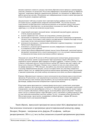 вызывал огромные сложности для всех участников образовательного процесса: администрации,
               учителей, учеников и их родителей. Отсутствие информации и медленный процесс ее обработки
               затруднял оперативное принятие управленческих решений, что сказывалось на эффективности
               работы школы как системы. Объединение всех информационных потоков в единое пространство
               помогло бы решить назревшие проблемы.

               Для реализации этой идеи создания такого пространства была выбрана система «Net Школа»
               («Сетевая школа»), разработанная самарской компанией РООС. Эта система оказалась
               единственной, которая предлагает комплексное решение по построению единого школьного
               информационного пространства, а не автоматизации отдельных его частей (АРМы завуча,
               директора и т.п.) так как она позволяла осуществлять:

               •   оперативный мониторинг школьной жизни: электронный классный журнал, просмотр
                   отчетов, ведение расписания;
               •   ведение алфавитных книг, личных дел сотрудников, учеников, родителей;
               •   организация тестирования с мощным механизмом подготовки и проведения тестирования
                   для всего класса, подготовка к сдаче единого государственного экзамена благодаря легкости
                   подготовки тестов и автоматической обработки результатов;
               •   возможности интеграции с электронными учебниками и курсами (например, с электронной
                   библиотекой «Просвещение»);
               •   возможность для родителей своевременно получать информацию о посещаемости
                   и успеваемости своего ребенка;
               •   единая среда обмена информацией в рамках школы (доска объявлений, «школьный портал»,
                   внутренняя электронная почта, список именинников и т.п.), что улучшает взаимопонимание
                   и сотрудничество между всеми участниками учебного процесса.

               Локальная сеть школы № 42 состоит из 60 пользовательских компьютеров, распределенных
               по всему школьному зданию и подключенных через выделенную линию к Интернету. Сеть
               управляется двумя серверами: файл-сервером и интернет-сервером. У каждого ученика, а также
               у каждого сотрудника школы и технологического центра ОРТ имеется свое имя и пароль для
               входа в сеть и выхода в Интернет. Помимо этого у каждого из них есть своя личная папка
               на сервере (размером от 5 Мб и больше). Для работы над школьными проектами создаются
               отдельные информационные ресурсы, доступ к которым имеют все участники конкретного
               проекта. Кроме того, на сервере располагаются компьютерные программы общего пользования
               и заведена специальная, доступная любому пользователю сети папка для обмена информацией.

               В рамках образовательного процесса в школе используются мультимедиа-курсы по различным
               предметам. В дополнение к уже традиционным кодоскопам и видеотехнике в распоряжении
               учителей имеются такие мощные средства работы, как мультимедиа-проектор, цифровая
               фотокамера, профессиональная копировальная и переплетная машины.

               В настоящее время преподаватели и администрация школы могут осуществлять мониторинг
               учебного процесса: вести расписание, электронный классный журнал, календарно-тематическое
               планирование, получать разнообразные отчеты и т.д. Некоторые преподаватели делают первые
               шаги в создании собственных учебных курсов, мультимедийных средств обучения8. Учащиеся
               имеют доступ к учебным курсам и через Интернет и могут участвовать в учебном процессе даже
               из дома, выполняя назначенные учителем задания. То есть, созданная на базе оболочки Нет-
               Школа виртуальная среда школы, поддерживает учебный процесс в форме ДО (модель
               интеграции очной и дистанционной форм).



          Таким образом, виртуальное пространство школы может быть сформировано как на
базе комплекса технических и программных средств (персональный компьютер, сервер,
Интернет, Интранет, электронная почта, форумы, IP-телефония, свободно
распространяемое ПО и т.д.), так и на базе специально созданной программными средствами

8
    Использован материал с сайта: http://www.microsoft.com/Rus/Casestudies_archive/casestudy.aspx?id=303
 