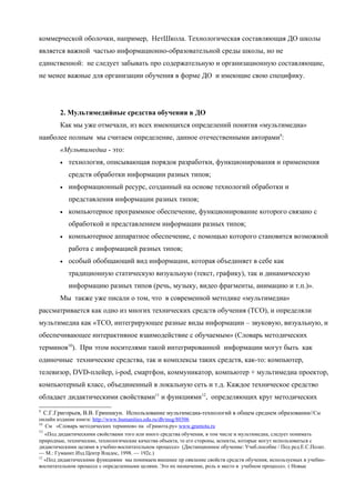коммерческой оболочки, например, НетШкола. Технологическая составляющая ДО школы
является важной частью информационно-образовательной среды школы, но не
единственной: не следует забывать про содержательную и организационную составляющие,
не менее важные для организации обучения в форме ДО и имеющие свою специфику.




        2. Мультимедийные средства обучения в ДО
        Как мы уже отмечали, из всех имеющихся определений понятия «мультимедиа»
наиболее полным мы считаем определение, данное отечественными авторами9:
        «Мультимедиа - это:
        •   технология, описывающая порядок разработки, функционирования и применения
            средств обработки информации разных типов;
        •   информационный ресурс, созданный на основе технологий обработки и
            представления информации разных типов;
        •   компьютерное программное обеспечение, функционирование которого связано с
            обработкой и представлением информации разных типов;
        •   компьютерное аппаратное обеспечение, с помощью которого становится возможной
            работа с информацией разных типов;
        •   особый обобщающий вид информации, которая объединяет в себе как
            традиционную статическую визуальную (текст, графику), так и динамическую
            информацию разных типов (речь, музыку, видео фрагменты, анимацию и т.п.)».
        Мы также уже писали о том, что в современной методике «мультимедиа»
рассматривается как одно из многих технических средств обучения (ТСО), и определяли
мультимедиа как «ТСО, интегрирующее разные виды информации – звуковую, визуальную, и
обеспечивающее интерактивное взаимодействие с обучаемым» (Словарь методических
терминов10). При этом носителями такой интегрированной информации могут быть как
одиночные технические средства, так и комплексы таких средств, как-то: компьютер,
телевизор, DVD-плейер, i-pod, смартфон, коммуникатор, компьютер + мультимедиа проектор,
компьютерный класс, объединенный в локальную сеть и т.д. Каждое техническое средство
обладает дидактическими свойствами11 и функциями12, определяющих круг методических
9
   С.Г.Григорьев, В.В. Гриншкун. Использование мультимедиа-технологий в общем среднем образовании//См
онлайн издание книги: http://www.humanities.edu.ru/db/msg/80306
10
   См «Словарь методических терминов» на «Грамота.ру» www.gramota.ru
11
   «Под дидактическими свойствами того или иного средства обучения, в том числе и мультимедиа, следует понимать
природные, технические, технологические качества объекта, те его стороны, аспекты, которые могут использоваться с
дидактическими целями в учебно-воспитательном процессе» (Дистанционное обучение: Учеб.пособие / Под ред.Е.С.Полат.
— М.: Гуманит.Изд.Центр Владос, 1998. — 192с.)
12
   «Под дидактическими функциями мы понимаем внешнее пр оявление свойств средств обучения, используемых в учебно-
воспитательном процессе с определенными целями. Это их назначение, роль и место в учебном процессе». ( Новые
 
